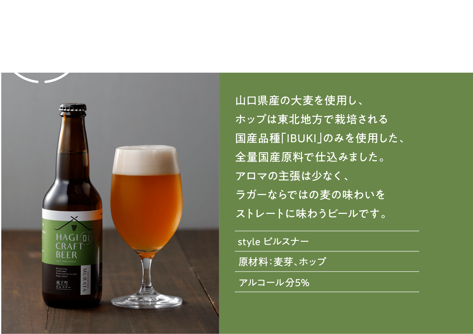 城下町ピルスナー 萩クラフトビールMURATA　山口県産の大麦を使用し、 ホップは国産品種「ＩＢＵＫＩ」のみを使用。 アロマの主張は少なく、ラガーならではの 麦の味わいをストレートに味わうビールです。