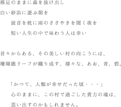 裸足のままに森を抜け出し白い砂浜に遊ぶ朝を波を枕に雨のささやきを聞く夜を短い人生の中で味わう人は幸い昔々からある、その美しい村の向こうには、珊瑚礁リーフが織り成す、様々な、あお、青、碧。「かつて、人類が幸せだった頃・・・」心のままに、この村で過ごした貴方の魂は、思い出しているのかもしれません。